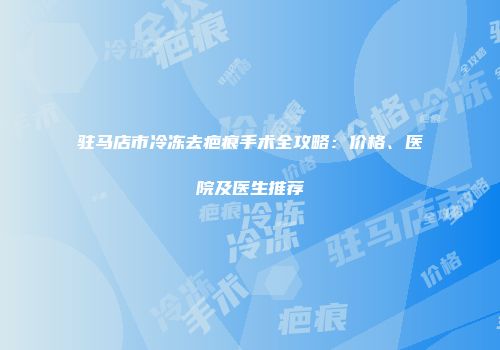 驻马店市冷冻去疤痕手术全攻略：价格、医院及医生推荐