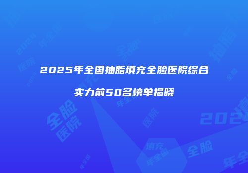 2025年全国抽脂填充全脸医院综合实力前50名榜单揭晓