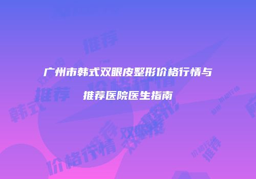 广州市韩式双眼皮整形价格行情与推荐医院医生指南