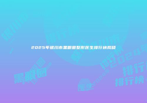2025年银川市黑眼圈整形医生排行榜揭晓