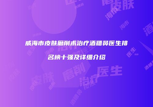 威海市皮肤磨削术治疗酒糟鼻医生排名榜十强及详细介绍