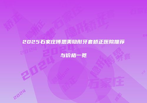 2025石家庄博思美隐形牙套矫正医院推荐与价格一览