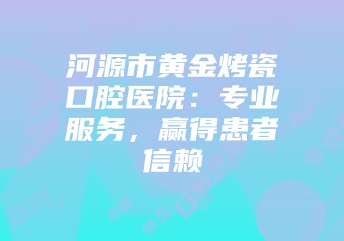 河源市黄金烤瓷口腔医院：专业服务，赢得患者信赖