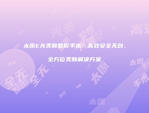 太原E光美肤整形手术：高效安全无创，全方位美肤解决方案