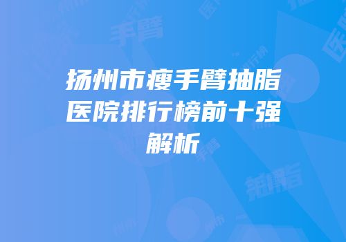 扬州市瘦手臂抽脂医院排行榜前十强解析