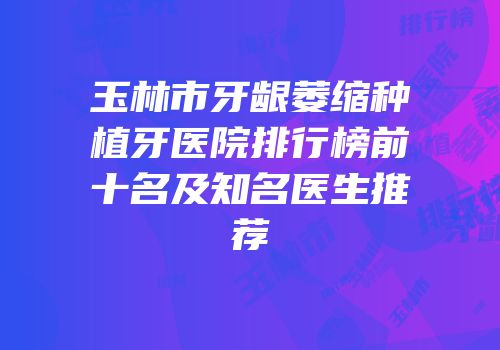 玉林市牙龈萎缩种植牙医院排行榜前十名及知名医生推荐