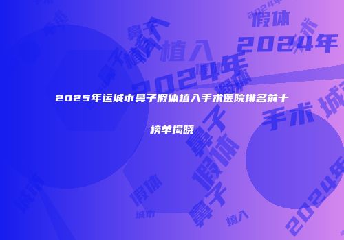 2025年运城市鼻子假体植入手术医院排名前十榜单揭晓