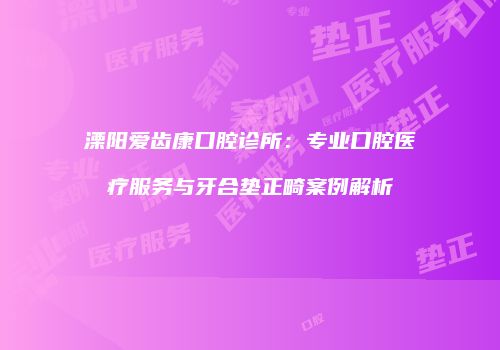 溧阳爱齿康口腔诊所：专业口腔医疗服务与牙合垫正畸案例解析