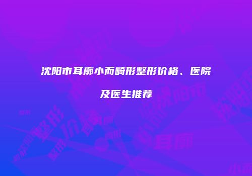 沈阳市耳廓小而畸形整形价格、医院及医生推荐