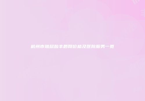 杭州市玻尿酸丰唇翱价格及医院服务一览