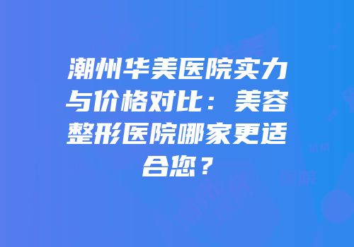 潮州华美医院实力与价格对比：美容整形医院哪家更适合您？