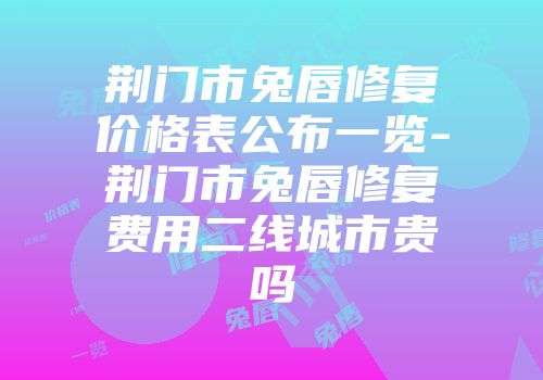荆门市兔唇修复价格表公布一览-荆门市兔唇修复费用二线城市贵吗