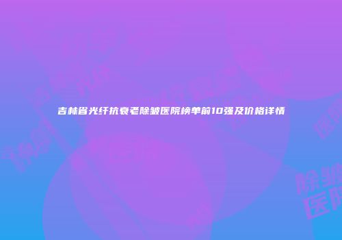 吉林省光纤抗衰老除皱医院榜单前10强及价格详情