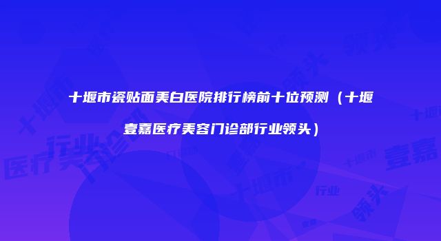 十堰市瓷贴面美白医院排行榜前十位预测（十堰壹嘉医疗美容门诊部行业领头）