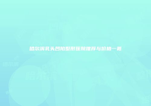 哈尔滨乳头凹陷整形医院推荐与价格一览