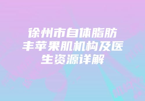 徐州市自体脂肪丰苹果肌机构及医生资源详解