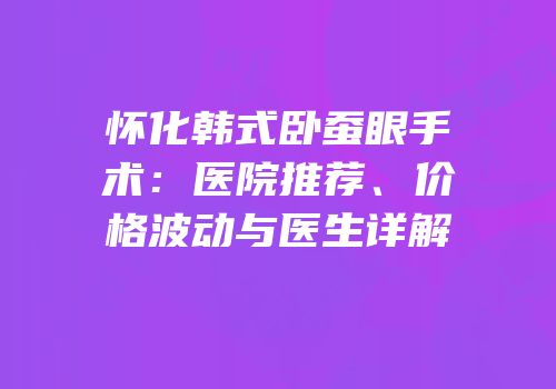 怀化韩式卧蚕眼手术：医院推荐、价格波动与医生详解