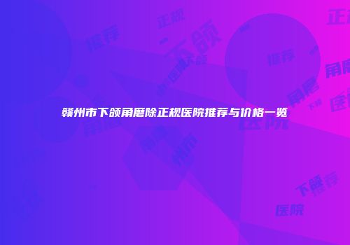 赣州市下颌角磨除正规医院推荐与价格一览
