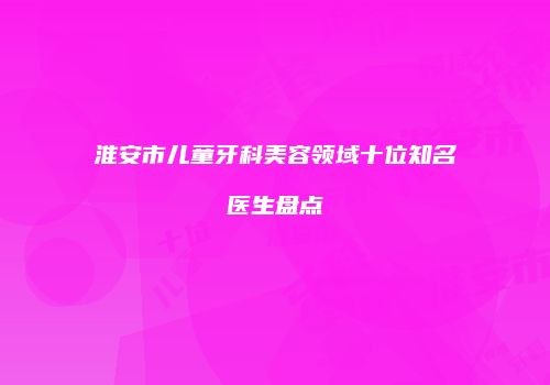淮安市儿童牙科美容领域十位知名医生盘点