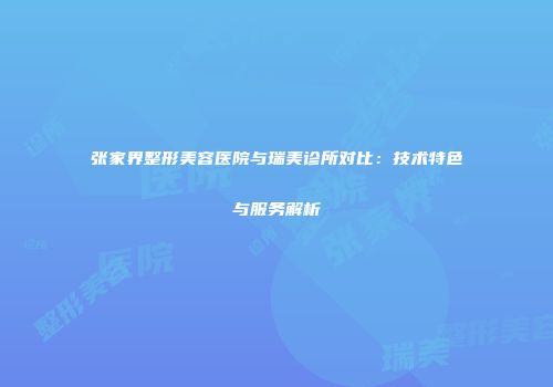 张家界整形美容医院与瑞美诊所对比：技术特色与服务解析