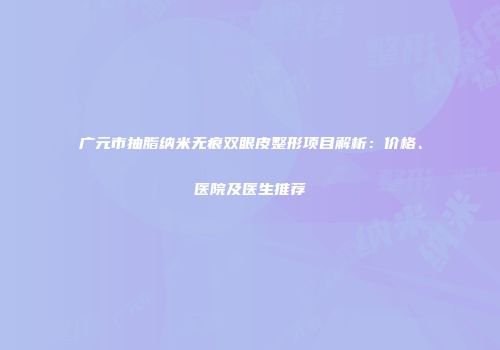 广元市抽脂纳米无痕双眼皮整形项目解析：价格、医院及医生推荐