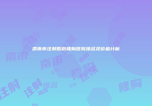 渭南市注射脂肪隆胸医院排名及价格分析