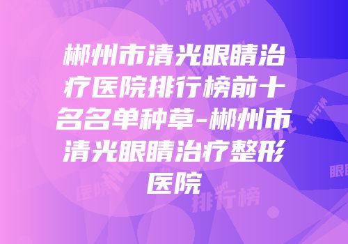 郴州市清光眼睛治疗医院排行榜前十名名单种草-郴州市清光眼睛治疗整形医院