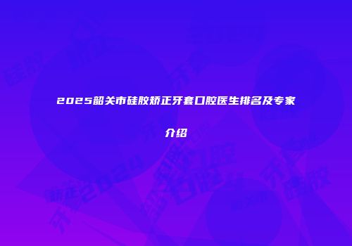 2025韶关市硅胶矫正牙套口腔医生排名及专家介绍