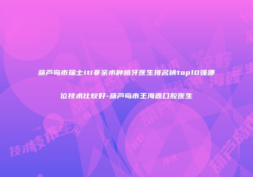 葫芦岛市瑞士iti非亲水种植牙医生排名榜top10强哪位技术比较好-葫芦岛市王海鑫口腔医生