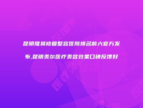 昆明隆鼻修复整容医院排名前六官方发布,昆明美尔医疗美容效果口碑反馈好