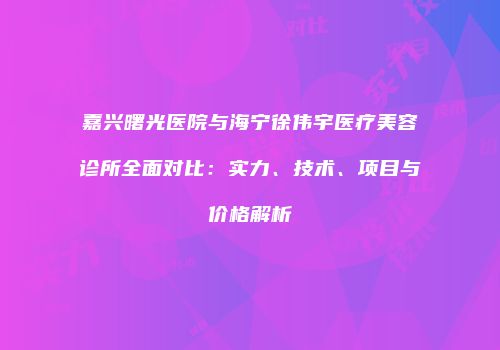 嘉兴曙光医院与海宁徐伟宇医疗美容诊所全面对比：实力、技术、项目与价格解析