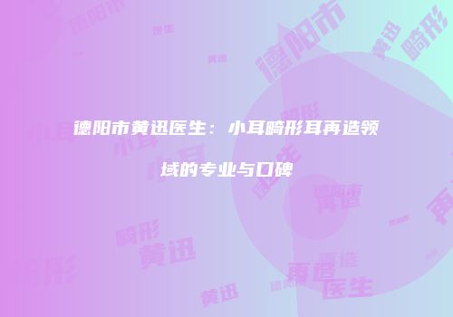 德阳市黄迅医生：小耳畸形耳再造领域的专业与口碑