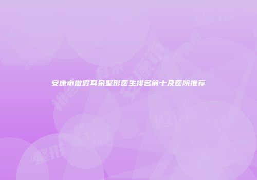 安康市做假耳朵整形医生排名前十及医院推荐
