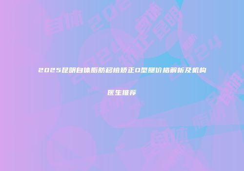 2025昆明自体脂肪移植矫正O型腿价格解析及机构医生推荐