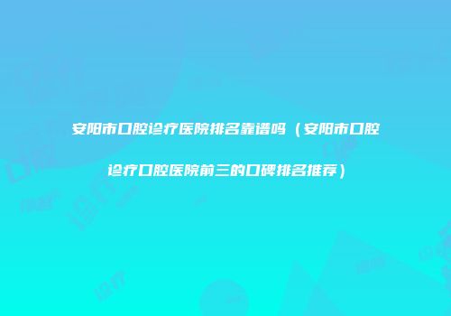 安阳市口腔诊疗医院排名靠谱吗（安阳市口腔诊疗口腔医院前三的口碑排名推荐）