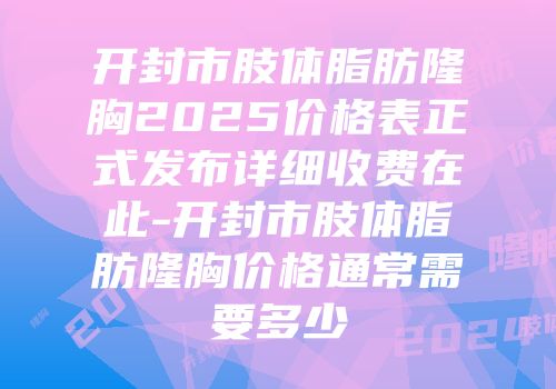 开封市肢体脂肪隆胸2025价格表正式发布详细收费在此-开封市肢体脂肪隆胸价格通常需要多少