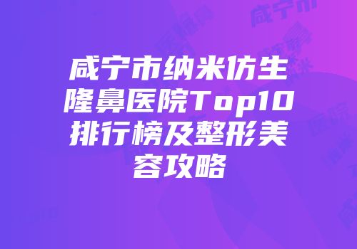咸宁市纳米仿生隆鼻医院Top10排行榜及整形美容攻略