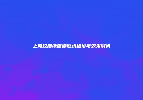 上海纹眉绣眉漂唇术报价与效果解析
