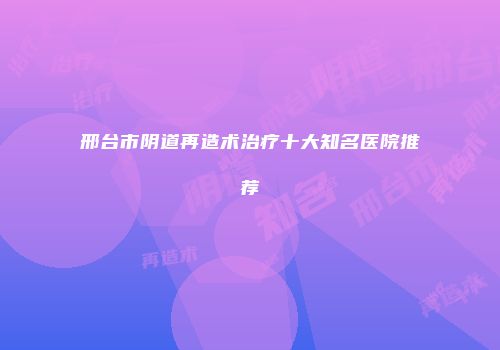 邢台市阴道再造术治疗十大知名医院推荐