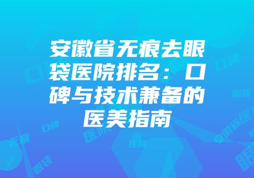 安徽省无痕去眼袋医院排名：口碑与技术兼备的医美指南
