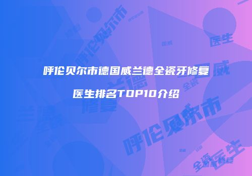呼伦贝尔市德国威兰德全瓷牙修复医生排名TOP10介绍