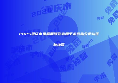 2025重庆市兔唇唇腭裂修复手术价格公示与医院推荐