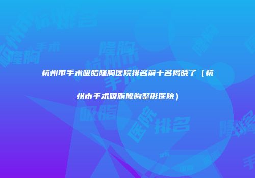 杭州市手术吸脂隆胸医院排名前十名揭晓了（杭州市手术吸脂隆胸整形医院）
