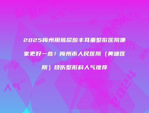 2025梅州用玻尿酸丰耳垂整形医院哪家更好一些！梅州市人民医院（黄塘医院）烧伤整形科人气推荐