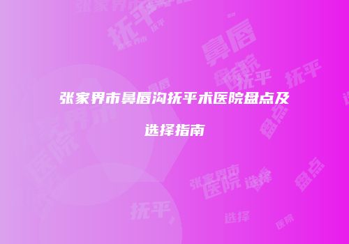 张家界市鼻唇沟抚平术医院盘点及选择指南