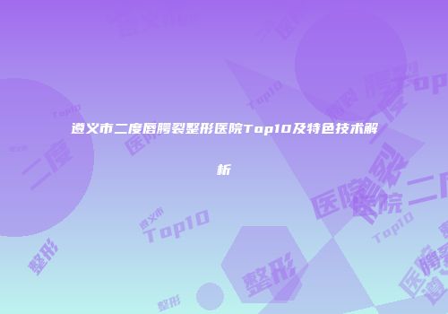 遵义市二度唇腭裂整形医院Top10及特色技术解析