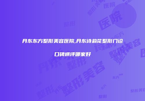 丹东东方整形美容医院,丹东诗莉花整形门诊口碑横评哪家好