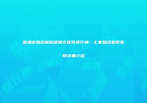 深圳市玻尿酸脸部填充医院排行榜：七家知名整形医院详细介绍