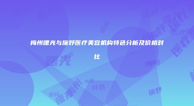 梅州曙光与施妤医疗美容机构特色分析及价格对比