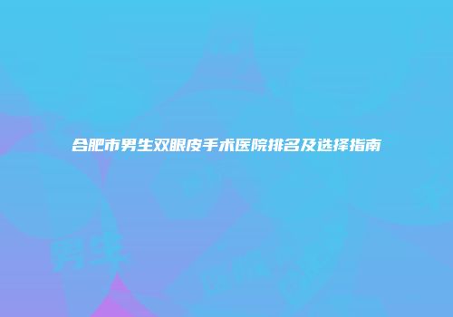 合肥市男生双眼皮手术医院排名及选择指南